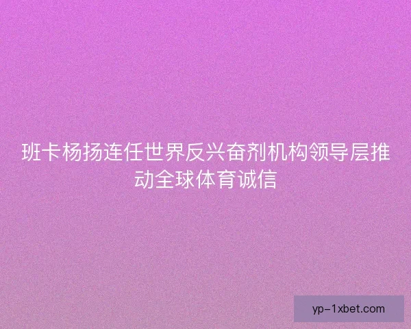 班卡杨扬连任世界反兴奋剂机构领导层推动全球体育诚信 班卡杨扬连任世界反兴奋剂机构领导层推动全球体育诚信