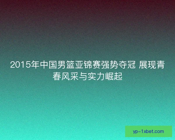 2015年中国男篮亚锦赛强势夺冠 展现青春风采与实力崛起