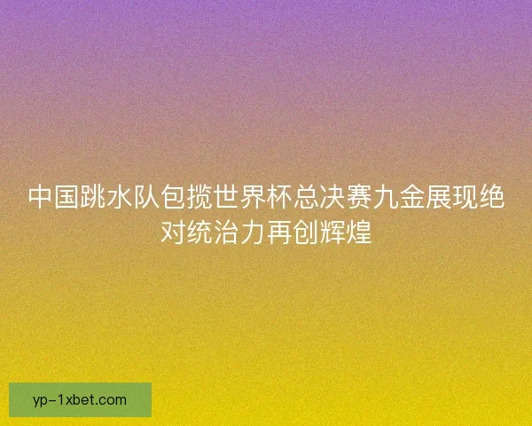 中国跳水队包揽世界杯总决赛九金展现绝对统治力再创辉煌 中国跳水队包揽世界杯总决赛九金展现绝对统治力再创辉煌