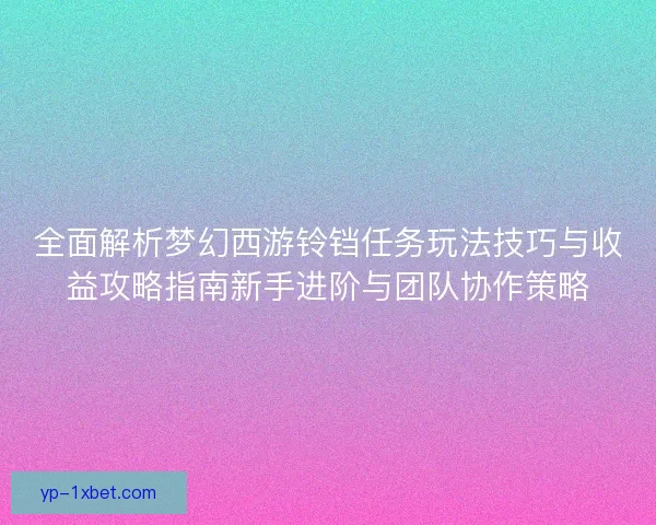 全面解析梦幻西游铃铛任务玩法技巧与收益攻略指南新手进阶与团队协作策略 全面解析梦幻西游铃铛任务玩法技巧与收益攻略指南新手进阶与团队协作策略