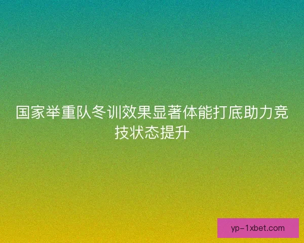 国家举重队冬训效果显著体能打底助力竞技状态提升