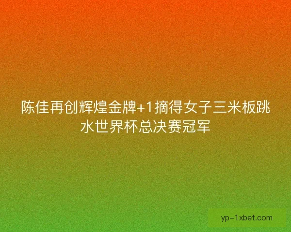 陈佳再创辉煌金牌+1摘得女子三米板跳水世界杯总决赛冠军