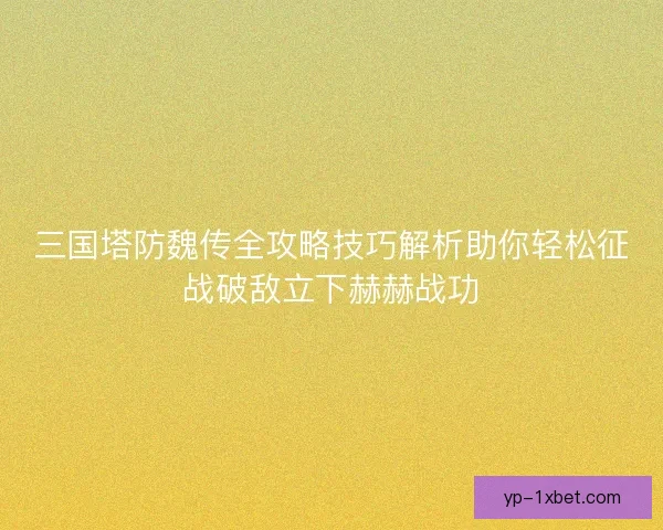三国塔防魏传全攻略技巧解析助你轻松征战破敌立下赫赫战功