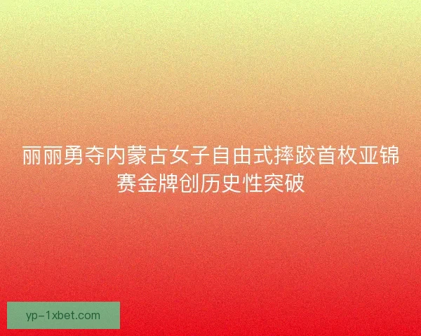 丽丽勇夺内蒙古女子自由式摔跤首枚亚锦赛金牌创历史性突破