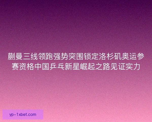 蒯曼三线领跑强势突围锁定洛杉矶奥运参赛资格中国乒乓新星崛起之路见证实力