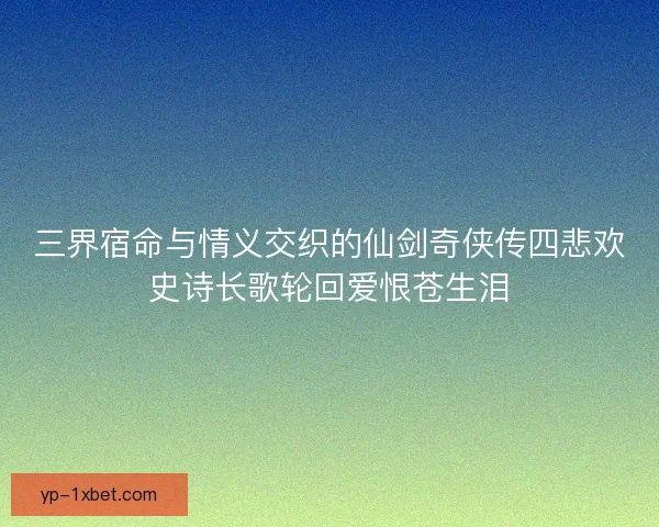 三界宿命与情义交织的仙剑奇侠传四悲欢史诗长歌轮回爱恨苍生泪
