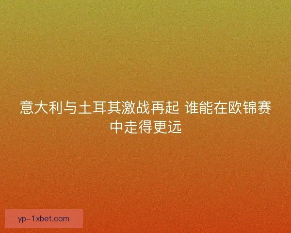 意大利与土耳其激战再起 谁能在欧锦赛中走得更远