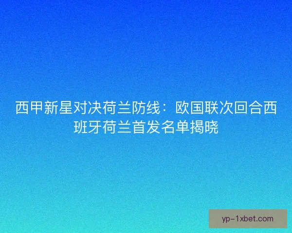 西甲新星对决荷兰防线：欧国联次回合西班牙荷兰首发名单揭晓