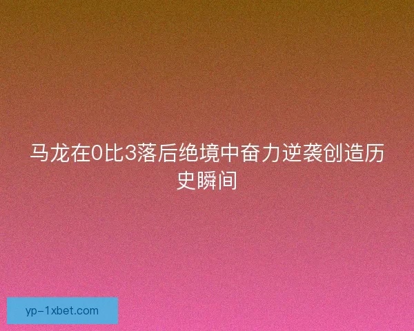 马龙在0比3落后绝境中奋力逆袭创造历史瞬间 马龙在0比3落后绝境中奋力逆袭创造历史瞬间