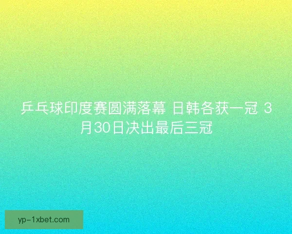 乒乓球印度赛圆满落幕 日韩各获一冠 3月30日决出最后三冠