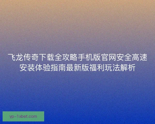 飞龙传奇下载全攻略手机版官网安全高速安装体验指南最新版福利玩法解析 飞龙传奇下载全攻略手机版官网安全高速安装体验指南最新版福利玩法解析