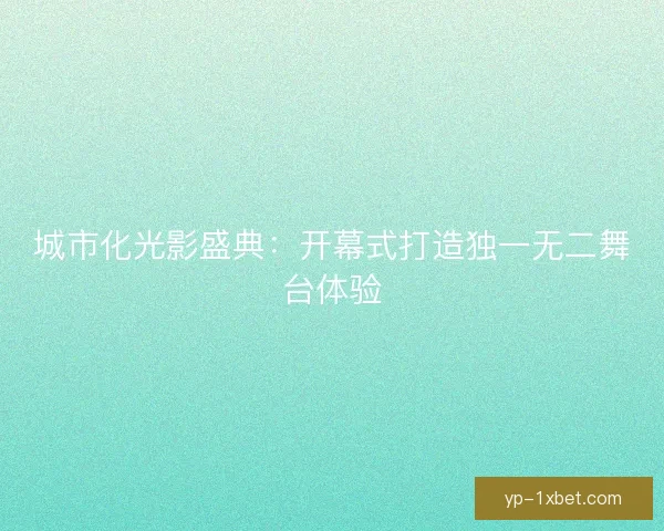 城市化光影盛典:开幕式打造独一无二舞台体验 城市化光影盛典:开幕式打造独一无二舞台体验