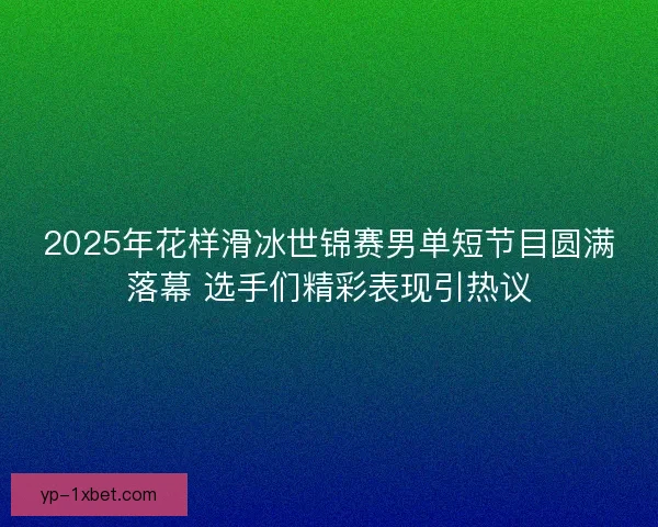 2025年花样滑冰世锦赛男单短节目圆满落幕 选手们精彩表现引热议