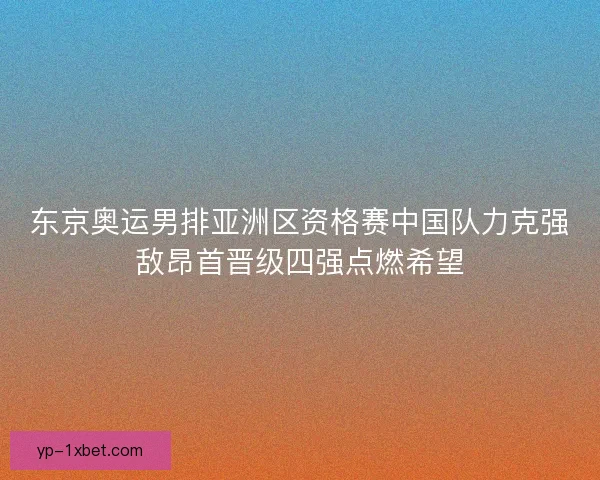 东京奥运男排亚洲区资格赛中国队力克强敌昂首晋级四强点燃希望