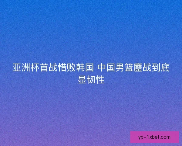 亚洲杯首战惜败韩国 中国男篮鏖战到底显韧性