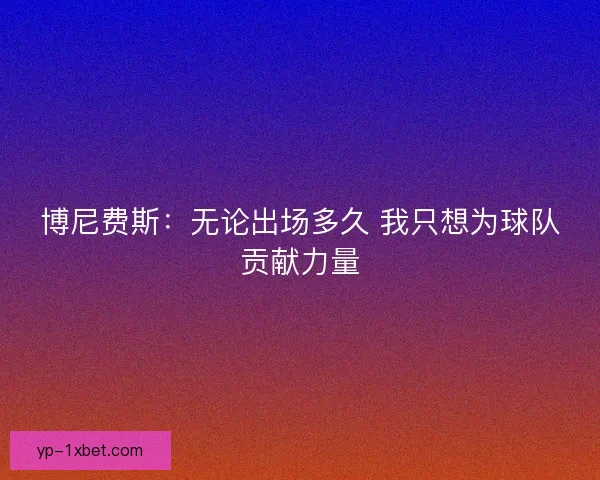 博尼费斯:无论出场多久 我只想为球队贡献力量 博尼费斯:无论出场多久 我只想为球队贡献力量