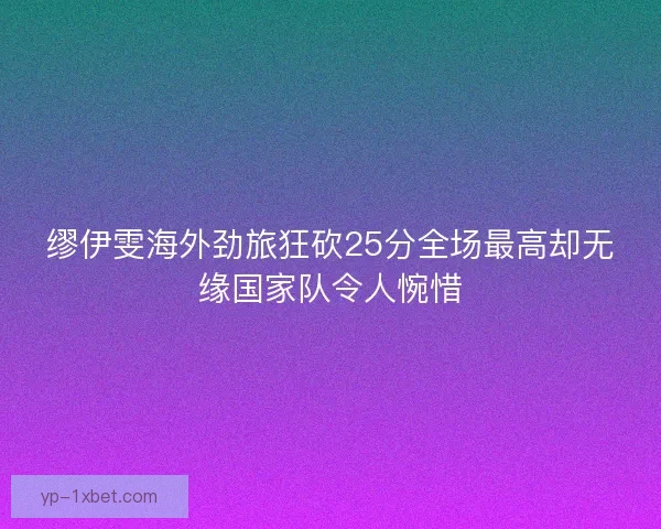 缪伊雯海外劲旅狂砍25分全场最高却无缘国家队令人惋惜