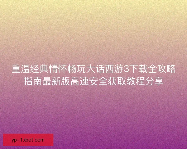 重温经典情怀畅玩大话西游3下载全攻略指南最新版高速安全获取教程分享