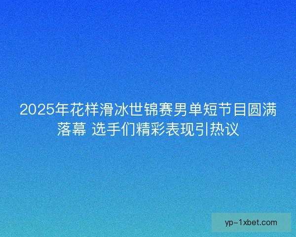 2025年花样滑冰世锦赛男单短节目圆满落幕 选手们精彩表现引热议