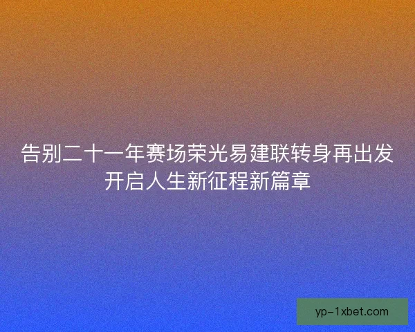 告别二十一年赛场荣光易建联转身再出发开启人生新征程新篇章