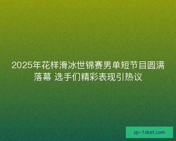 2025年花样滑冰世锦赛男单短节目圆满落幕 选手们精彩表现引热议