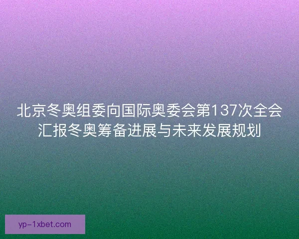 北京冬奥组委向国际奥委会第137次全会汇报冬奥筹备进展与未来发展规划