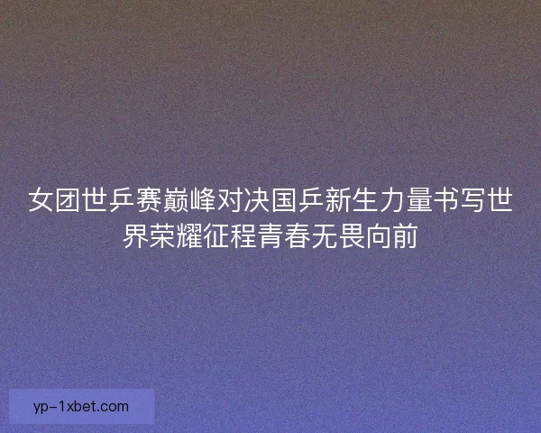 女团世乒赛巅峰对决国乒新生力量书写世界荣耀征程青春无畏向前